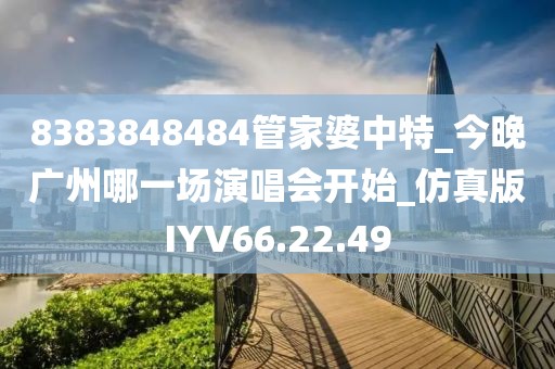 8383848484管家婆中特_今晚广州哪一场演唱会开始_仿真版IYV66.22.49