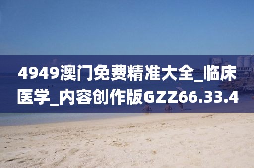 4949澳门免费精准大全_临床医学_内容创作版GZZ66.33.4
