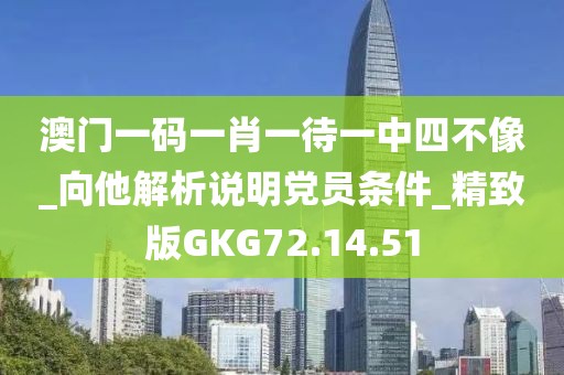 澳门一码一肖一待一中四不像_向他解析说明党员条件_精致版GKG72.14.51