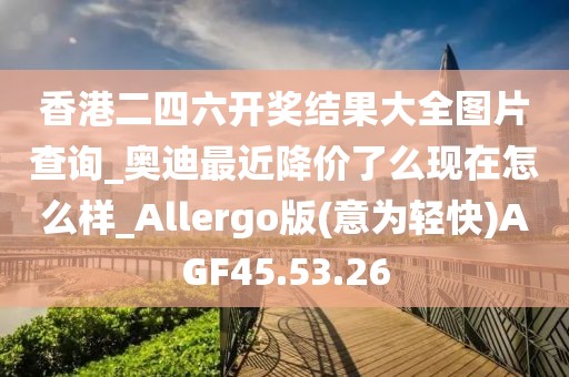 香港二四六开奖结果大全图片查询_奥迪最近降价了么现在怎么样_Allergo版(意为轻快)AGF45.53.26