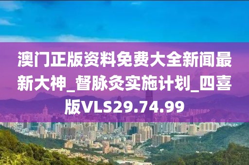 澳门正版资料免费大全新闻最新大神_督脉灸实施计划_四喜版VLS29.74.99