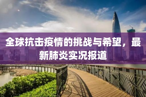 全球抗击疫情的挑战与希望，最新肺炎实况报道