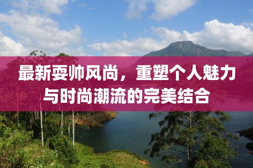 最新耍帅风尚，重塑个人魅力与时尚潮流的完美结合
