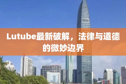 Lutube最新破解，法律与道德的微妙边界