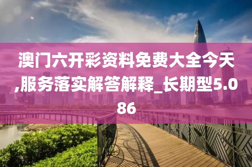 澳门六开彩资料免费大全今天,服务落实解答解释_长期型5.086