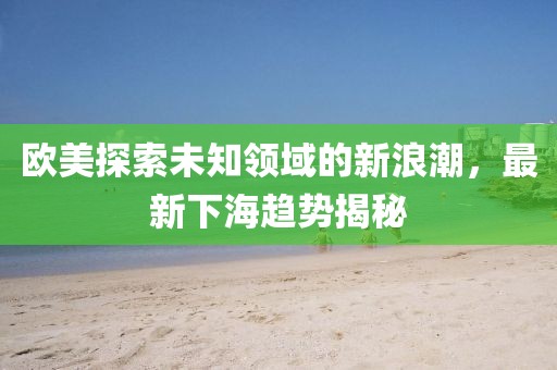 欧美探索未知领域的新浪潮，最新下海趋势揭秘