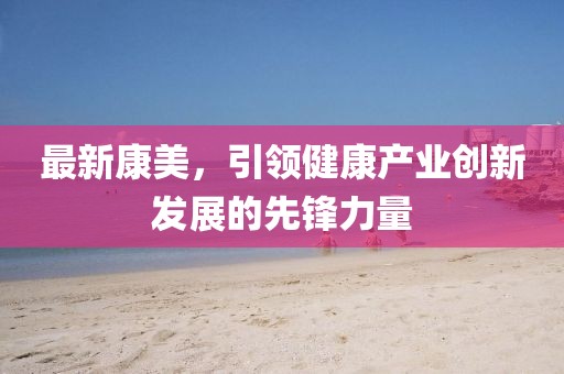 最新康美，引领健康产业创新发展的先锋力量