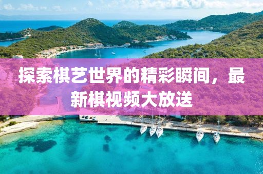 探索棋艺世界的精彩瞬间，最新棋视频大放送