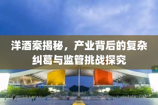 洋酒案揭秘，产业背后的复杂纠葛与监管挑战探究