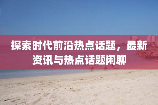 探索时代前沿热点话题，最新资讯与热点话题闲聊