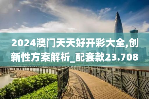 2024澳门天天好开彩大全,创新性方案解析_配套款23.708