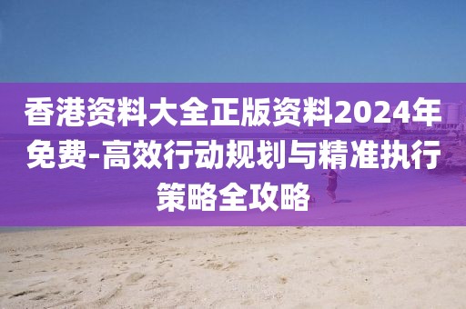 香港资料大全正版资料2024年免费-高效行动规划与精准执行策略全攻略