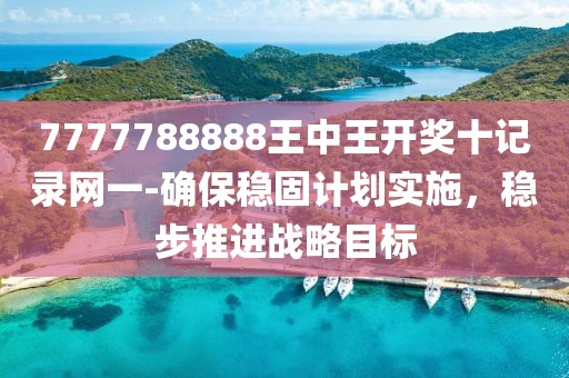 7777788888王中王开奖十记录网一-确保稳固计划实施，稳步推进战略目标