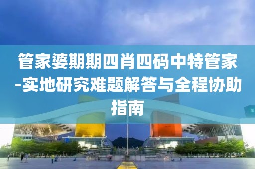 管家婆期期四肖四码中特管家-实地研究难题解答与全程协助指南