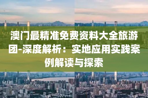 澳门最精准免费资料大全旅游团-深度解析：实地应用实践案例解读与探索