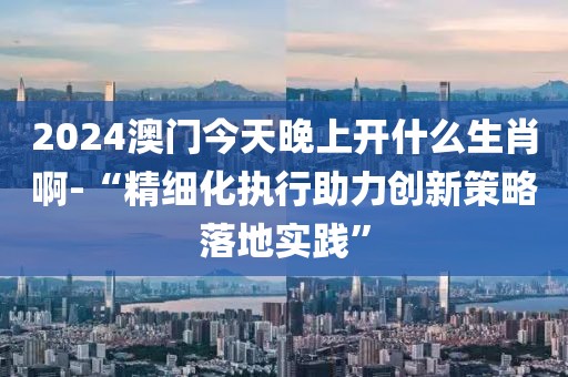 2024澳门今天晚上开什么生肖啊-“精细化执行助力创新策略落地实践”