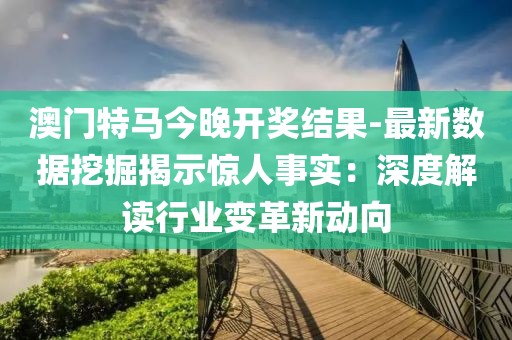 澳门特马今晚开奖结果-最新数据挖掘揭示惊人事实：深度解读行业变革新动向