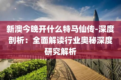 新澳今晚开什么特马仙传-深度剖析：全面解读行业奥秘深度研究解析