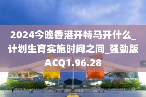 2024今晚香港开特马开什么_计划生育实施时间之间_强劲版ACQ1.96.28