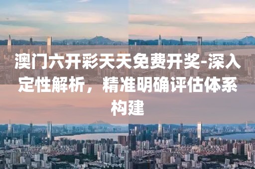澳门六开彩天天免费开奖-深入定性解析，精准明确评估体系构建