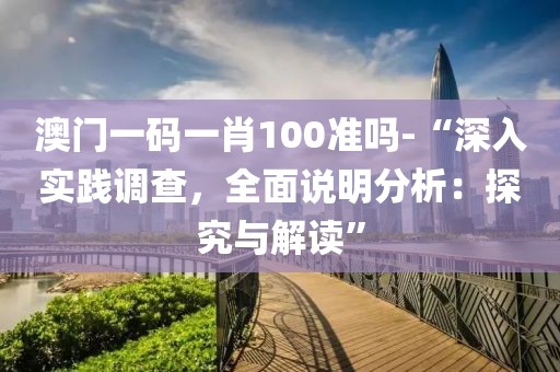 澳门一码一肖100准吗-“深入实践调查，全面说明分析：探究与解读”