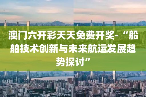 澳门六开彩天天免费开奖-“船舶技术创新与未来航运发展趋势探讨”