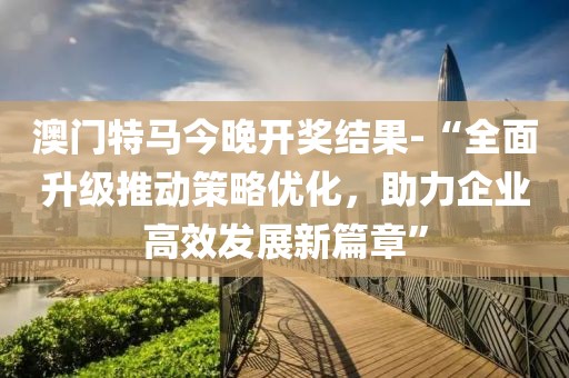 澳门特马今晚开奖结果-“全面升级推动策略优化，助力企业高效发展新篇章”