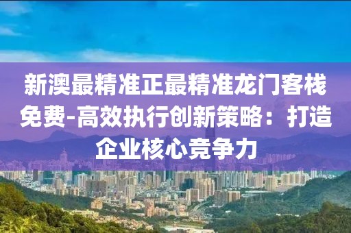新澳最精准正最精准龙门客栈免费-高效执行创新策略：打造企业核心竞争力