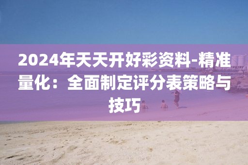 2024年天天开好彩资料-精准量化：全面制定评分表策略与技巧