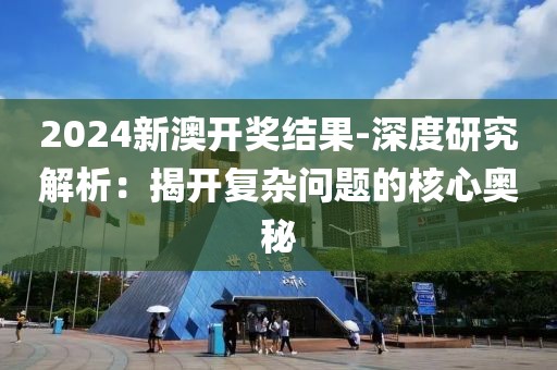 2024新澳开奖结果-深度研究解析：揭开复杂问题的核心奥秘
