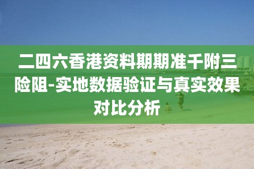 二四六香港资料期期准千附三险阻-实地数据验证与真实效果对比分析
