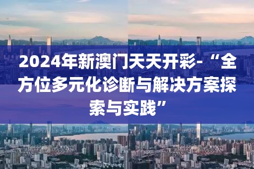 2024年新澳门天天开彩-“全方位多元化诊断与解决方案探索与实践”