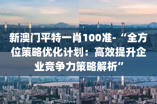 新澳门平特一肖100准-“全方位策略优化计划：高效提升企业竞争力策略解析”