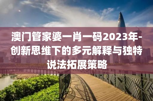 澳门管家婆一肖一码2023年-创新思维下的多元解释与独特说法拓展策略