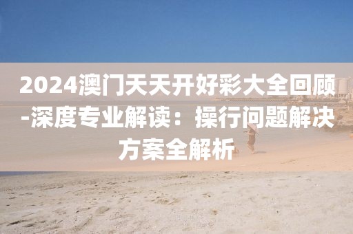 2024澳门天天开好彩大全回顾-深度专业解读：操行问题解决方案全解析