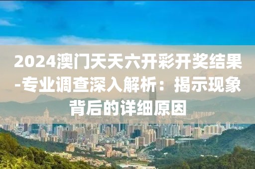 2024澳门天天六开彩开奖结果-专业调查深入解析：揭示现象背后的详细原因