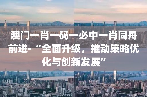 澳门一肖一码一必中一肖同舟前进-“全面升级，推动策略优化与创新发展”