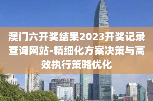 澳门六开奖结果2023开奖记录查询网站-精细化方案决策与高效执行策略优化