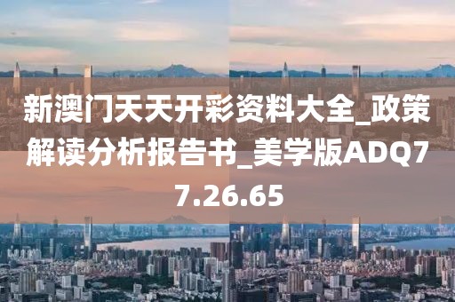 新澳门天天开彩资料大全_政策解读分析报告书_美学版ADQ77.26.65