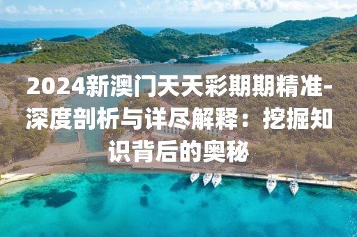 2024新澳门天天彩期期精准-深度剖析与详尽解释：挖掘知识背后的奥秘