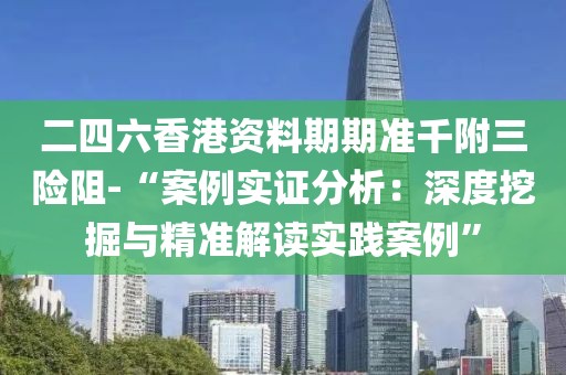 二四六香港资料期期准千附三险阻-“案例实证分析：深度挖掘与精准解读实践案例”