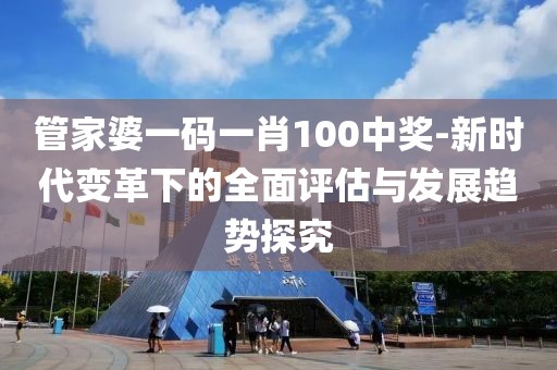 管家婆一码一肖100中奖-新时代变革下的全面评估与发展趋势探究