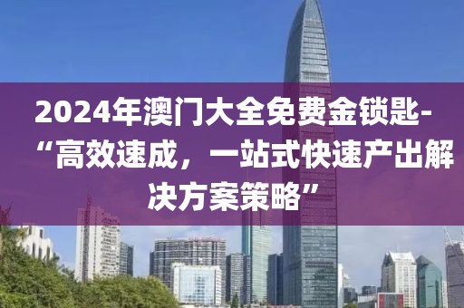 2024年澳门大全免费金锁匙-“高效速成，一站式快速产出解决方案策略”