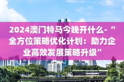 2024澳门特马今晚开什么-“全方位策略优化计划：助力企业高效发展策略升级”