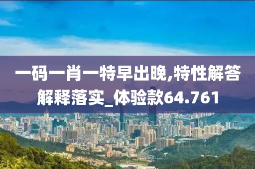 一码一肖一特早出晚,特性解答解释落实_体验款64.761
