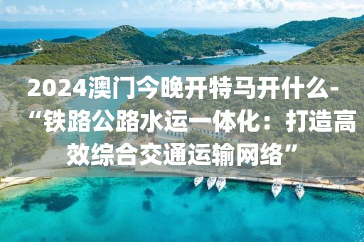 2024澳门今晚开特马开什么-“铁路公路水运一体化：打造高效综合交通运输网络”
