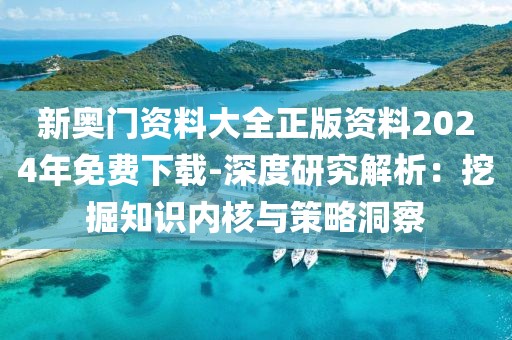 新奥门资料大全正版资料2024年免费下载-深度研究解析：挖掘知识内核与策略洞察