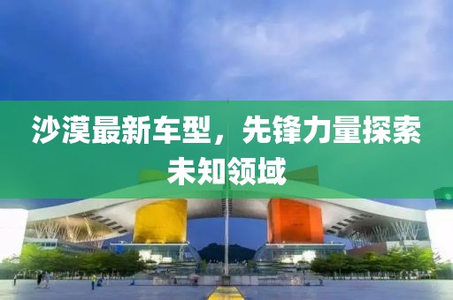 沙漠最新车型，先锋力量探索未知领域