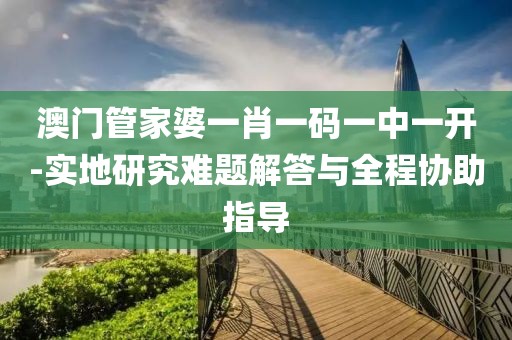 澳门管家婆一肖一码一中一开-实地研究难题解答与全程协助指导