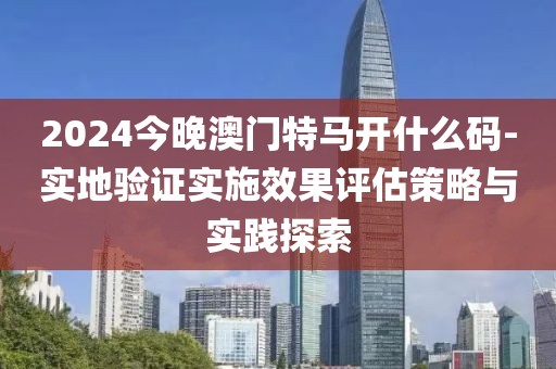 2024今晚澳门特马开什么码-实地验证实施效果评估策略与实践探索